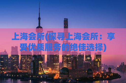 上海会所(探寻上海会所：享受优质服务的绝佳选择)