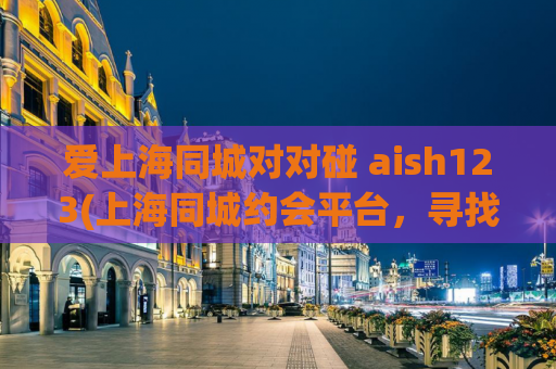 爱上海同城对对碰 aish123(上海同城约会平台，寻找你的对对碰)