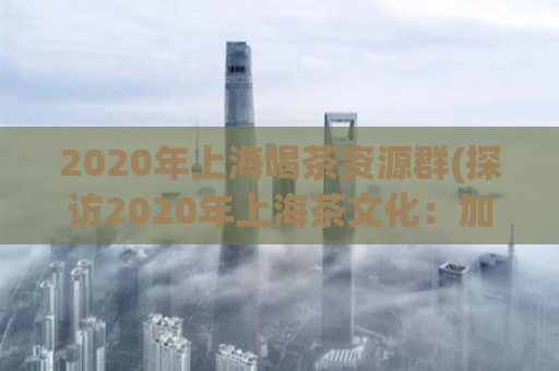 2020年上海喝茶资源群(探访2020年上海茶文化：加入喝茶资源群，品味精致生活)
