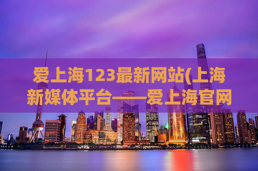 爱上海123最新网站(上海新媒体平台——爱上海官网全新改版上线！)