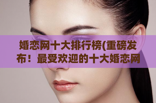 婚恋网十大排行榜(重磅发布！最受欢迎的十大婚恋网站排行榜！)