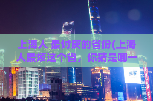 上海人 最讨厌的省份(上海人最烦这个省，你猜是哪一个？)