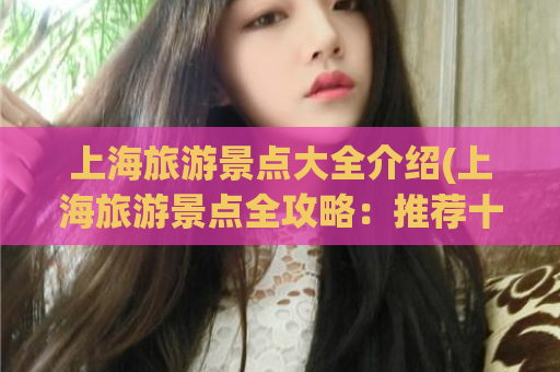 上海旅游景点大全介绍(上海旅游景点全攻略：推荐十大必去景点)
