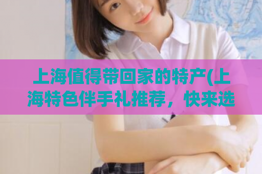 上海值得带回家的特产(上海特色伴手礼推荐，快来选购！)