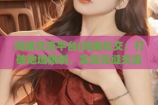 同城交流平台(同城社交：打破地域限制，实现无缝交流)