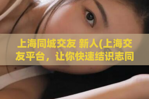 上海同城交友 新人(上海交友平台，让你快速结识志同道合的人)