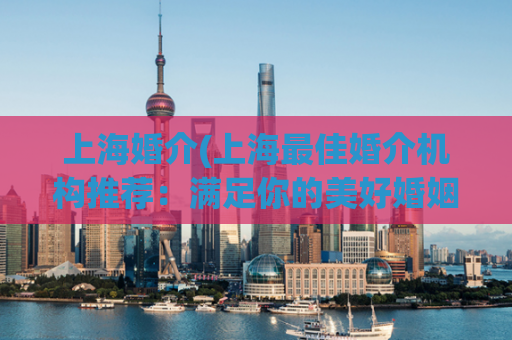 上海婚介(上海最佳婚介机构推荐：满足你的美好婚姻愿望)