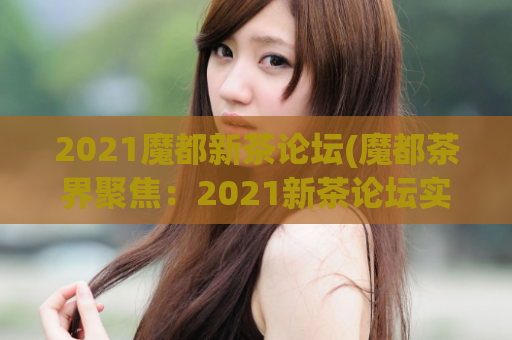 2021魔都新茶论坛(魔都茶界聚焦：2021新茶论坛实录)