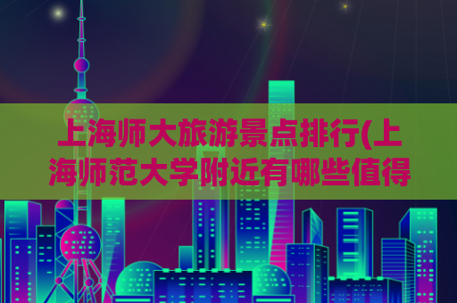 上海师大旅游景点排行(上海师范大学附近有哪些值得一去的旅游景点？)