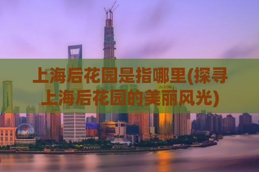 上海后花园是指哪里(探寻上海后花园的美丽风光)