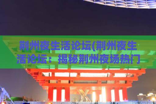 荆州夜生活论坛(荆州夜生活论坛：揭秘荆州夜场热门俱乐部，畅谈荆州夜生活文化)