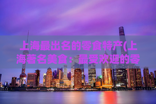 上海最出名的零食特产(上海著名美食：最受欢迎的零食特产)