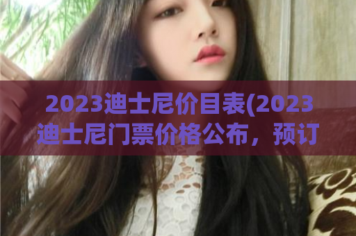 2023迪士尼价目表(2023迪士尼门票价格公布，预订详情尽在这里！)