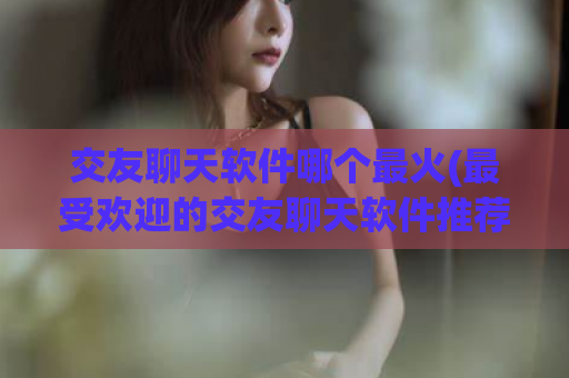 交友聊天软件哪个最火(最受欢迎的交友聊天软件推荐)