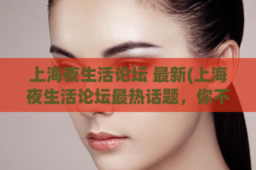 上海夜生活论坛 最新(上海夜生活论坛最热话题，你不能错过)