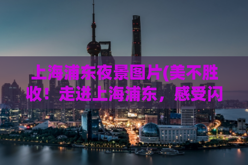 上海浦东夜景图片(美不胜收！走进上海浦东，感受闪耀夜景！)