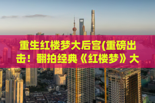 重生红楼梦大后宫(重磅出击！翻拍经典《红楼梦》大后宫即将华丽归来)