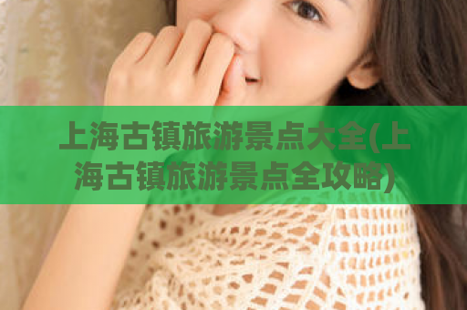 上海古镇旅游景点大全(上海古镇旅游景点全攻略)