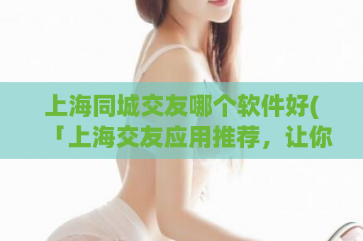 上海同城交友哪个软件好(「上海交友应用推荐，让你找到合适的那个TA！」)