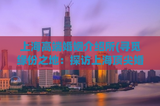 上海高端婚姻介绍所(寻觅缘份之地：探访上海顶尖婚介机构)