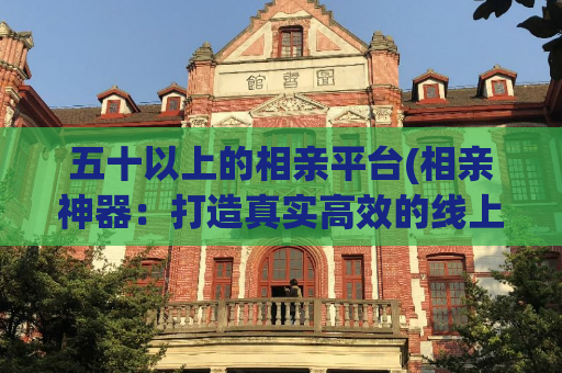 五十以上的相亲平台(相亲神器：打造真实高效的线上相亲交友平台)