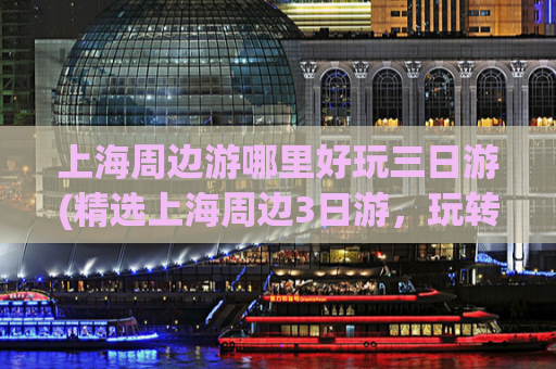 上海周边游哪里好玩三日游(精选上海周边3日游，玩转独具魅力的风景名胜区)