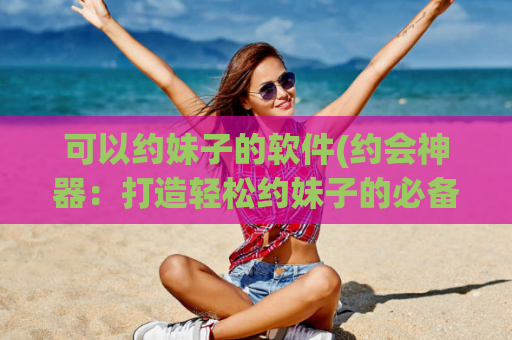 可以约妹子的软件(约会神器：打造轻松约妹子的必备工具)