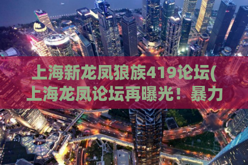 上海新龙凤狼族419论坛(上海龙凤论坛再曝光！暴力信息交流平台招摇撞骗)