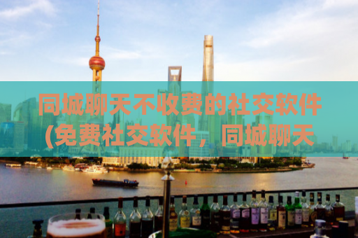 同城聊天不收费的社交软件(免费社交软件，同城聊天玩得尽兴)
