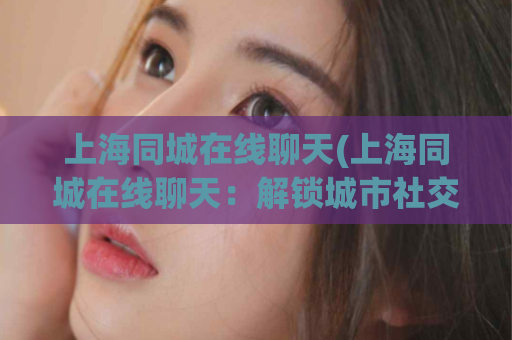 上海同城在线聊天(上海同城在线聊天：解锁城市社交新方式)