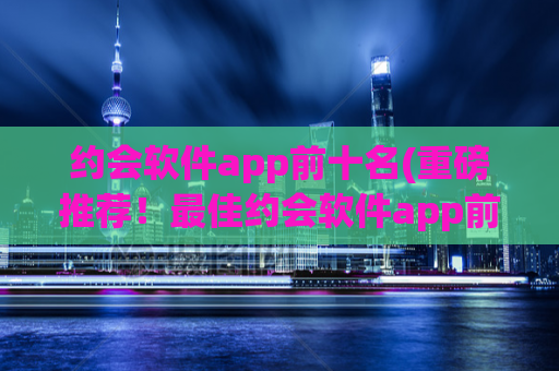 约会软件app前十名(重磅推荐！最佳约会软件app前十大！)