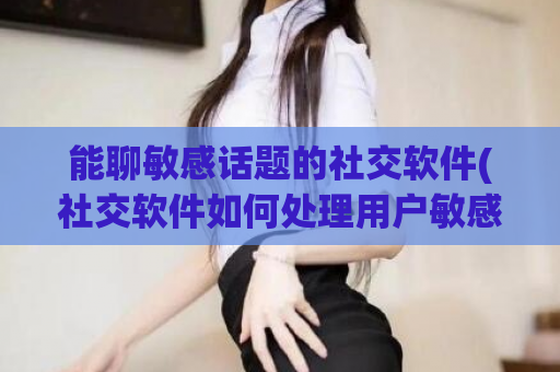 能聊敏感话题的社交软件(社交软件如何处理用户敏感话题，保障言论自由和安全。)