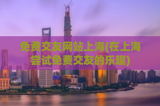 免费交友网站上海(在上海尝试免费交友的乐趣)