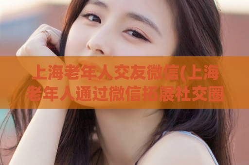 上海老年人交友微信(上海老年人通过微信拓展社交圈子)