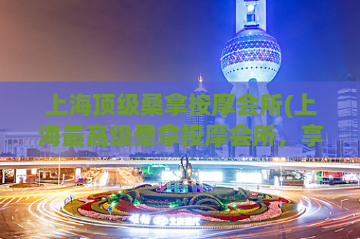 上海顶级桑拿按摩会所(上海最高级桑拿按摩会所，享受尊贵体验)