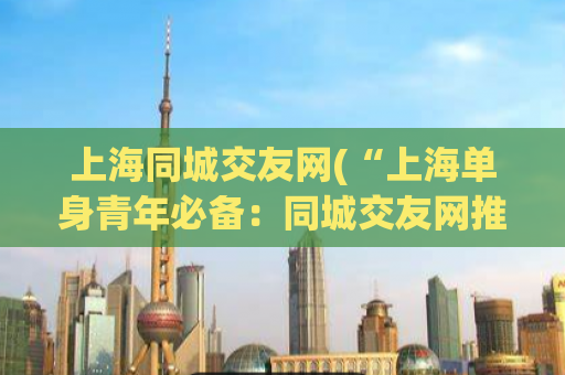 上海同城交友网(“上海单身青年必备：同城交友网推荐”)