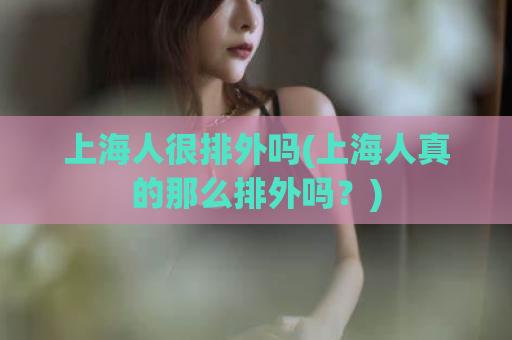 上海人很排外吗(上海人真的那么排外吗？)