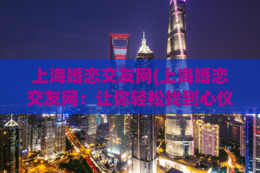 上海婚恋交友网(上海婚恋交友网：让你轻松找到心仪的TA)