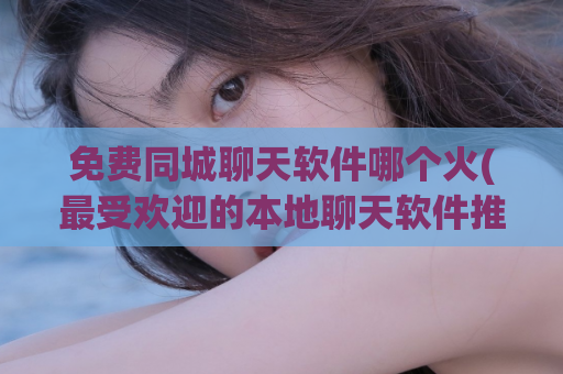 免费同城聊天软件哪个火(最受欢迎的本地聊天软件推荐)