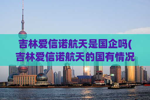 吉林爱信诺航天是国企吗(吉林爱信诺航天的国有情况，你知道吗？)