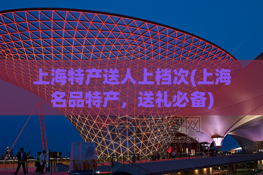 上海特产送人上档次(上海名品特产，送礼必备)