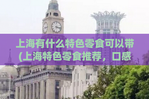 上海有什么特色零食可以带(上海特色零食推荐，口感绝妙的城市美食！)