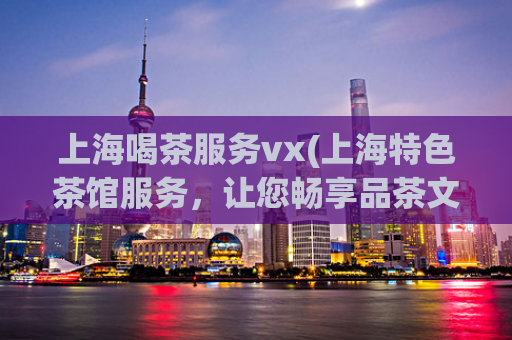 上海喝茶服务vx(上海特色茶馆服务，让您畅享品茶文化！)