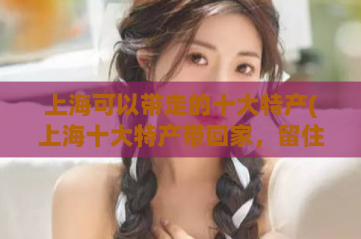 上海可以带走的十大特产(上海十大特产带回家，留住回忆！)
