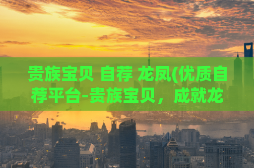 贵族宝贝 自荐 龙凤(优质自荐平台-贵族宝贝，成就龙凤之路)