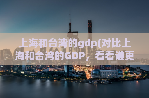 上海和台湾的gdp(对比上海和台湾的GDP，看看谁更有潜力)