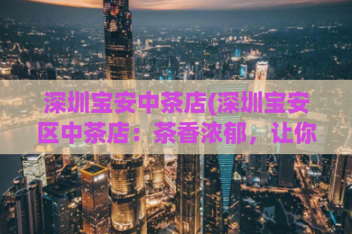 深圳宝安中茶店(深圳宝安区中茶店：茶香浓郁，让你品茗放松)