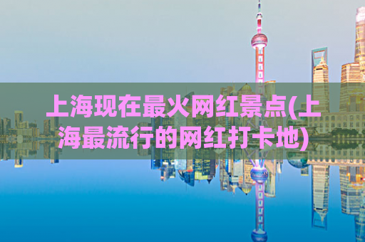 上海现在最火网红景点(上海最流行的网红打卡地)