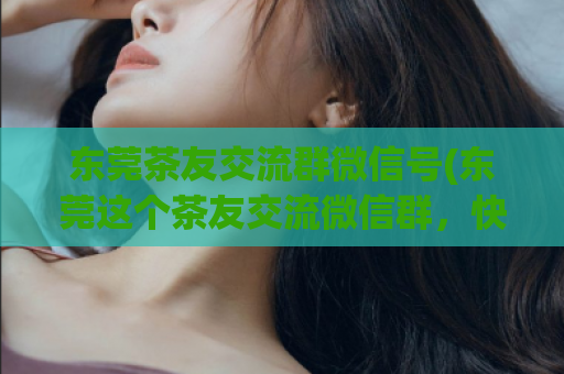 东莞茶友交流群微信号(东莞这个茶友交流微信群，快加入吧！)