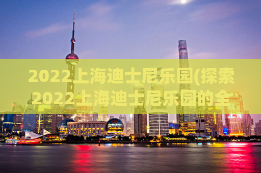 2022上海迪士尼乐园(探索2022上海迪士尼乐园的全新魅力)